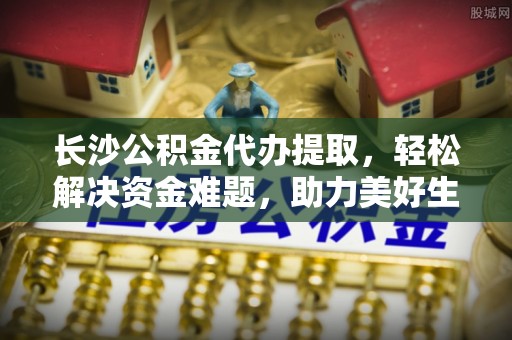 莱西长沙公积金代办提取，轻松解决资金难题，助力美好生活